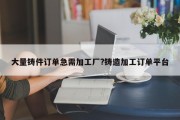 大量铸件订单急需加工厂?铸造加工订单平台