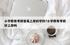 小学教育考研容易上岸的学校?小学教育考研好上岸吗