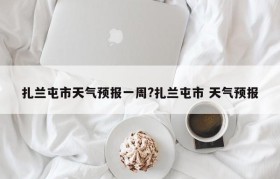 扎兰屯市天气预报一周?扎兰屯市 天气预报